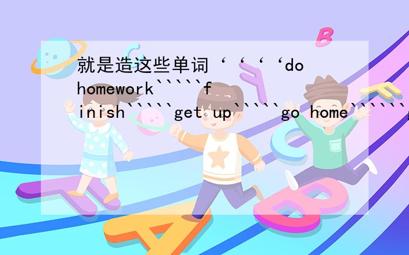 就是造这些单词‘‘‘‘do homework`````finish`````get up`````go home``````go to bed``````go to school````have a break````have breakfast````have dinner````have lunch```start`````````````就是用这些次造句‘‘用第三人称单数造