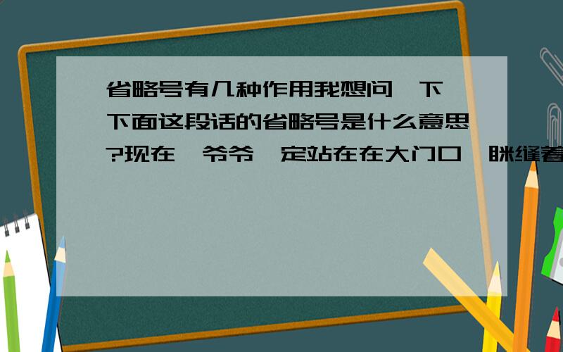 省略号有几种作用我想问一下,下面这段话的省略号是什么意思?现在,爷爷一定站在在大门口,眯缝着眼睛看那乡村教堂的洪亮的窗户；他一定在跺着穿着高筒毡靴的脚,他的梆子挂在腰带上,他