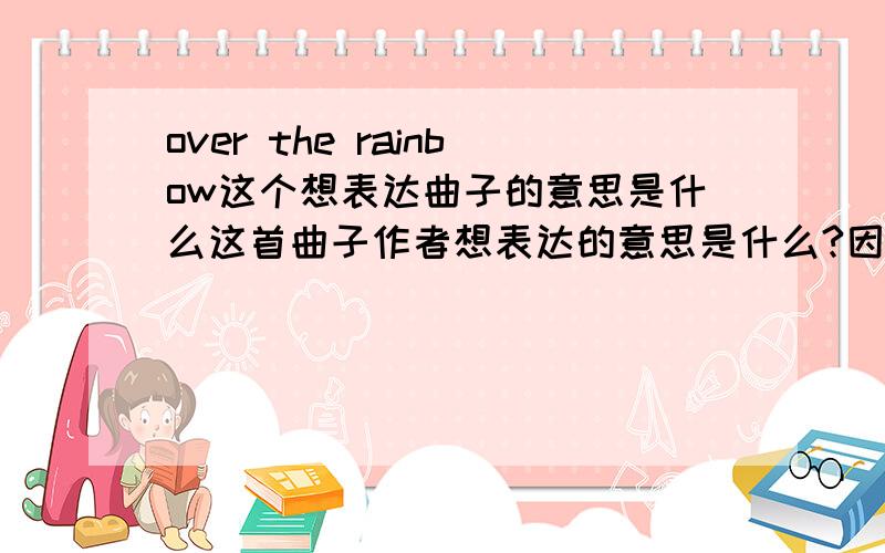 over the rainbow这个想表达曲子的意思是什么这首曲子作者想表达的意思是什么?因为英文不好所以麻烦大家了,