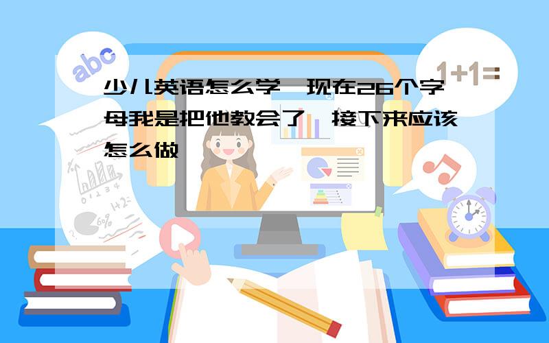 少儿英语怎么学,现在26个字母我是把他教会了,接下来应该怎么做