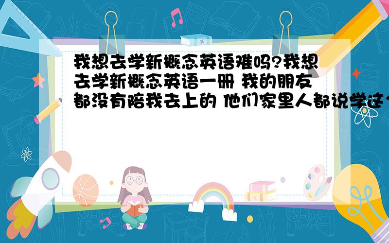 我想去学新概念英语难吗?我想去学新概念英语一册 我的朋友都没有陪我去上的 他们家里人都说学这个没有用 浪费钱