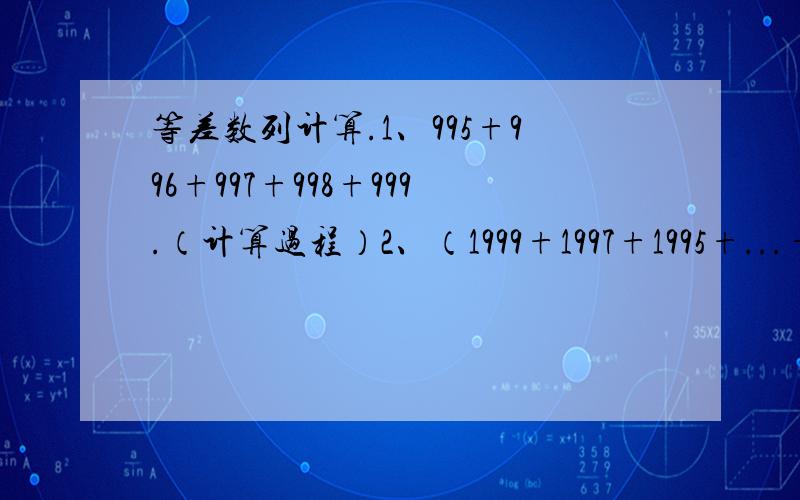 等差数列计算.1、995+996+997+998+999.（计算过程）2、（1999+1997+1995+...+13+11）-（12+14+16+...+1996+1998）.（计算过程）3、自1开始,每隔两个数写一个数,得到数列：1,4,7,10,13,...,求出这个数列前100项之和