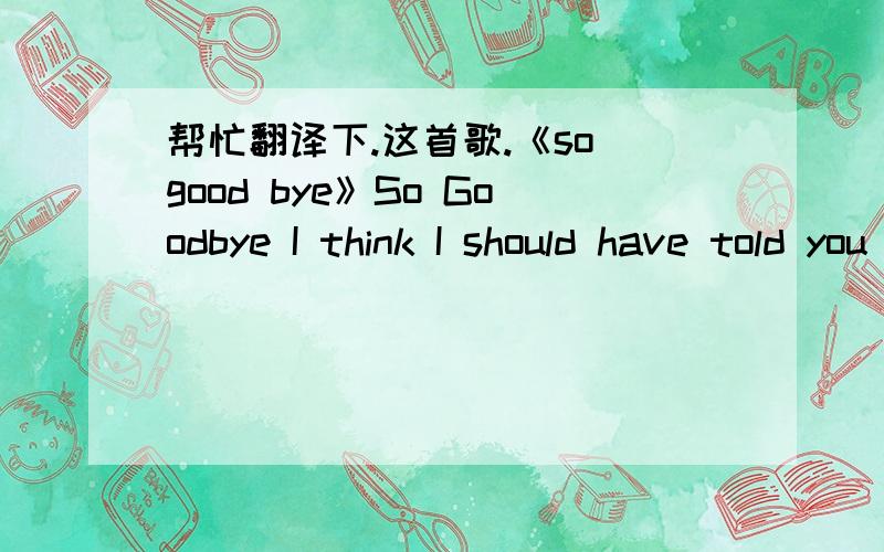 帮忙翻译下.这首歌.《so good bye》So Goodbye I think I should have told you that I'm still yours so goodbye my love So Goodbye I hear the birds singing It's time to go so Goodbye my friends I thought you would do but I was wrong Now, I see m