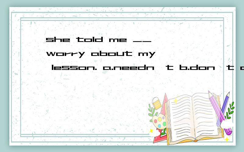 she told me __worry about my lesson. a.needn't b.don't c not to d.not 为什么?