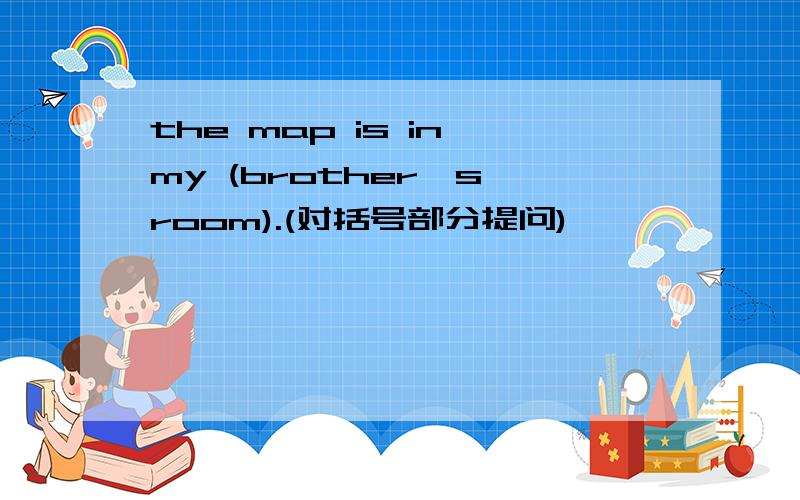 the map is in my (brother's room).(对括号部分提问)