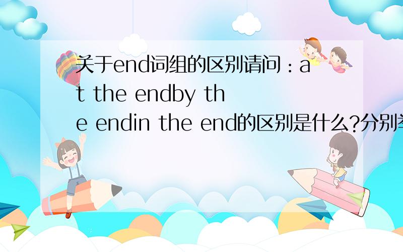 关于end词组的区别请问：at the endby the endin the end的区别是什么?分别举例可否?