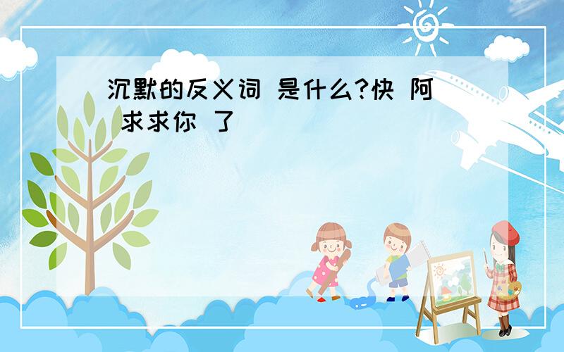 沉默的反义词 是什么?快 阿 求求你 了