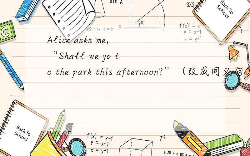 Alice asks me,“Shall we go to the park this afternoon?”（改成同义句）以 Alice says to me 开头