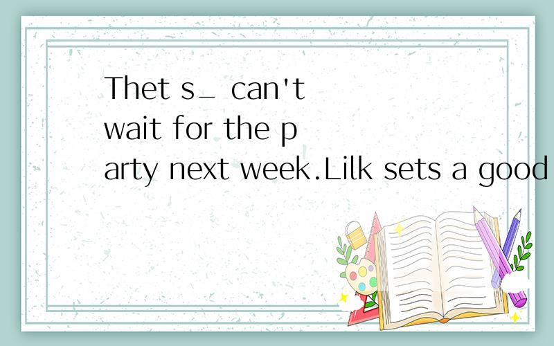 Thet s_ can't wait for the party next week.Lilk sets a good e_ to us.We must learn from her.