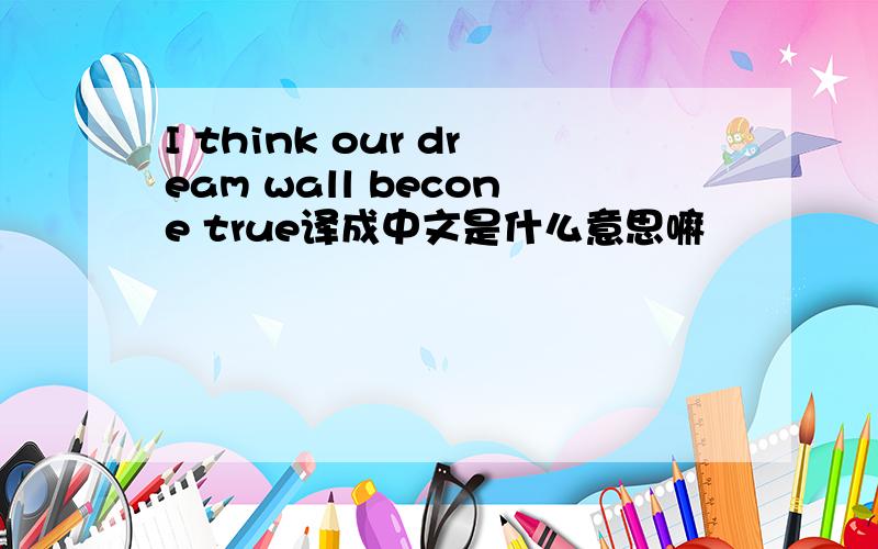 I think our dream wall becone true译成中文是什么意思嘛