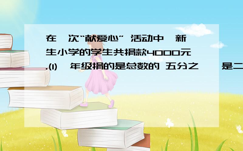 在一次“献爱心” 活动中,新生小学的学生共捐款4000元.(1)一年级捐的是总数的 五分之一,是二年级的五分之四 .（2）二年级捐的是三年级的三分之五 ,是四年级的七分之十 .（3）五年级捐的