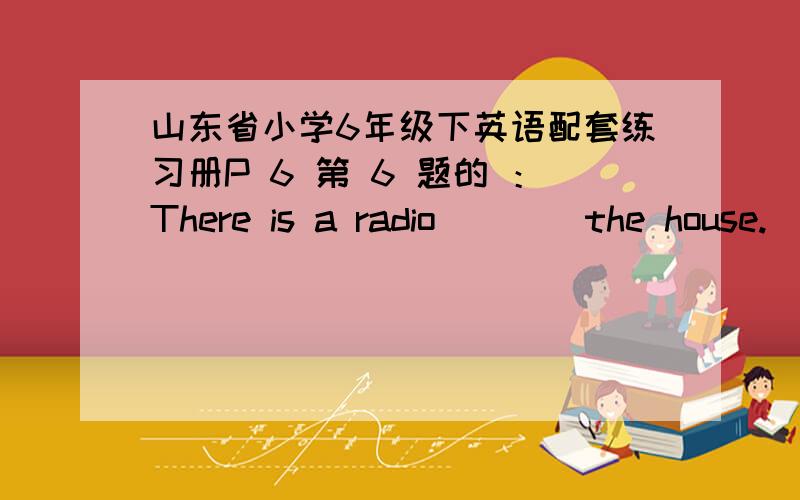 山东省小学6年级下英语配套练习册P 6 第 6 题的 ：There is a radio ___ the house.