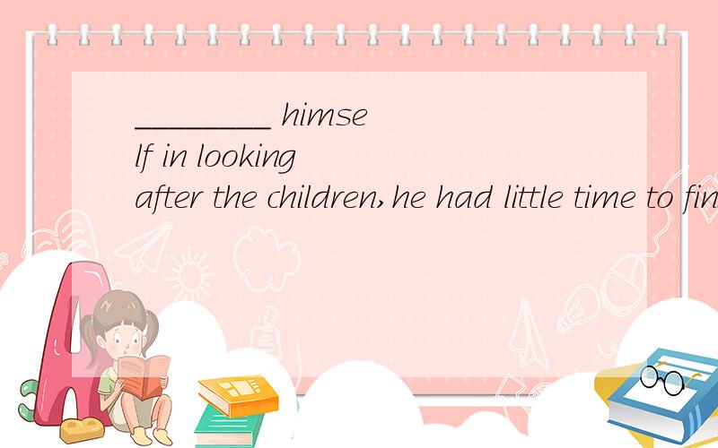 ________ himself in looking after the children,he had little time to finishA.Occupied B.Occupying C.Having been occupied D.Being occupied