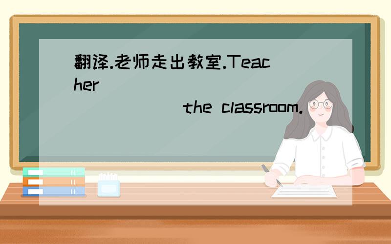翻译.老师走出教室.Teacher ____ _____ _____ the classroom.