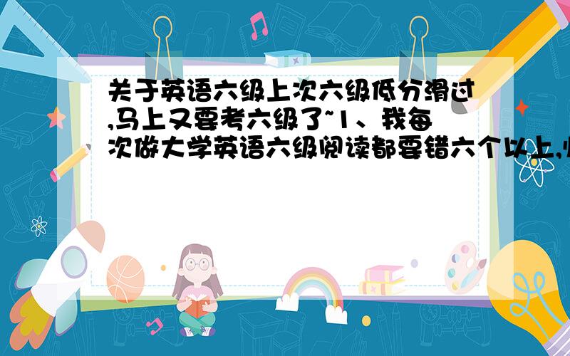 关于英语六级上次六级低分滑过,马上又要考六级了~1、我每次做大学英语六级阅读都要错六个以上,临考前最后几天我该怎么办?2、在做六级听力的时候总是来不及看清楚选项时间就到了,开始