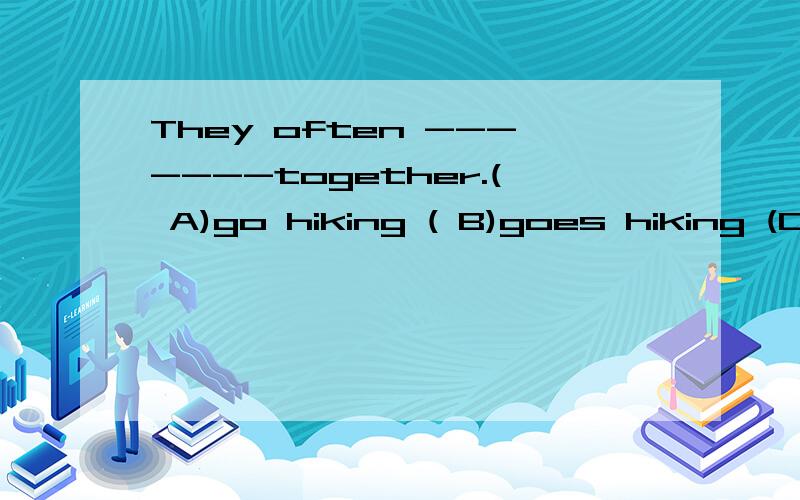 They often -------together.( A)go hiking ( B)goes hiking (C)going hiking应该选什么?为什么?要解题思路,