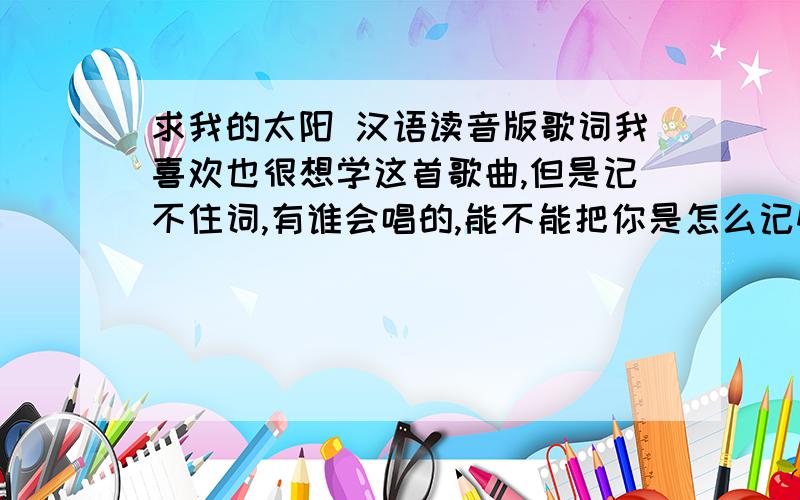 求我的太阳 汉语读音版歌词我喜欢也很想学这首歌曲,但是记不住词,有谁会唱的,能不能把你是怎么记忆歌词的讲解一下.最好有比较易记的汉语读音版词.我说的 汉语读音版是说 意大利文的