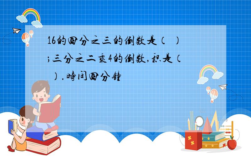 16的四分之三的倒数是（ ）；三分之二乘4的倒数,积是（ ）.时间四分钟