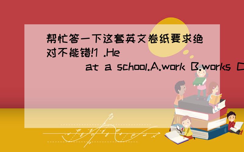 帮忙答一下这套英文卷纸要求绝对不能错!1 .He ______ at a school.A.work B.works C.working 2 ._______does the journey take?It takes half an hour.A.How often B.How much C.How long D.How many 3 .______does the flat cost a month?It costs $