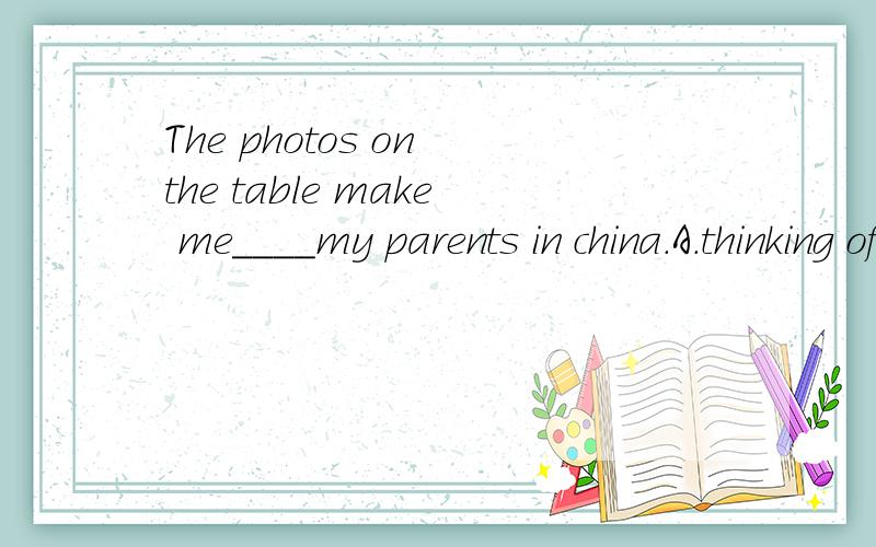 The photos on the table make me____my parents in china.A.thinking ofB.to thinkC.think ofD.to think of选哪一个?