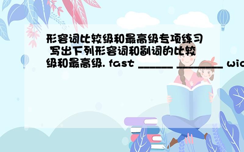 形容词比较级和最高级专项练习 写出下列形容词和副词的比较级和最高级. fast ______ ________ wide _____快来帮帮忙 啊