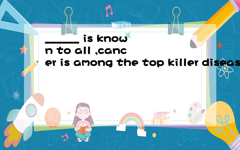 ______ is known to all ,cancer is among the top killer diseases in our country today.A.It B.As C.That D.What