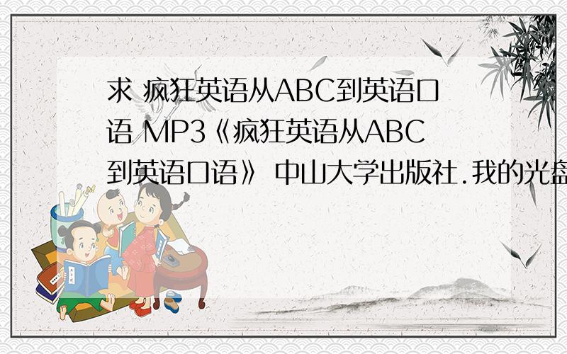 求 疯狂英语从ABC到英语口语 MP3《疯狂英语从ABC到英语口语》 中山大学出版社.我的光盘搬家的时候丢了,烦请各位有资源的可否发我一份,因为我是刚注册的百度,没有多少分,请谅解.