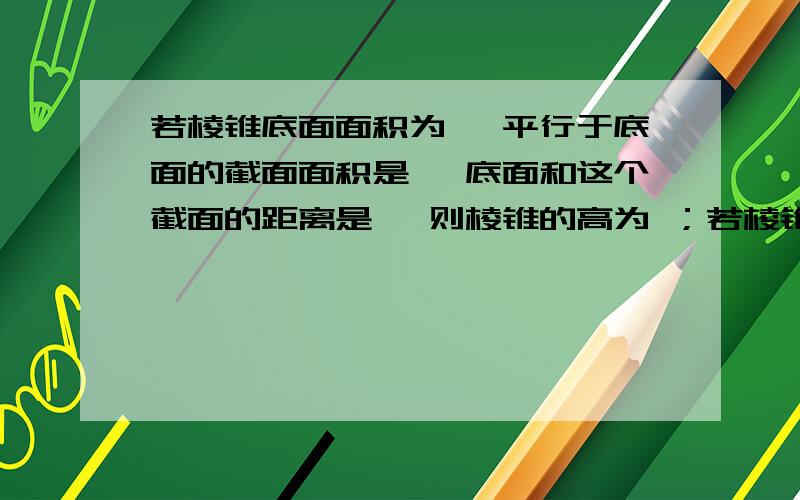 若棱锥底面面积为 ,平行于底面的截面面积是 ,底面和这个截面的距离是 ,则棱锥的高为 ；若棱锥底面面积为150平方cm，平行于底面的截面面积是54平方cm，底面和这个截面的距离是12cm，则棱