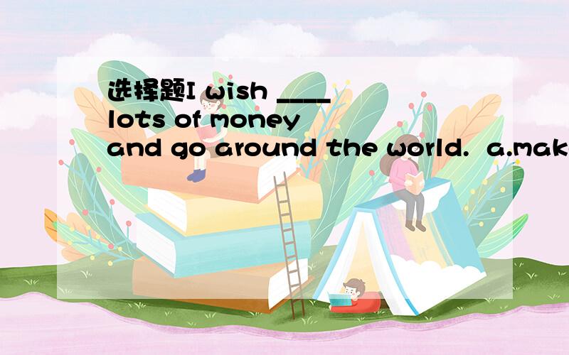 选择题I wish ____lots of money and go around the world.  a.make   b.making   c.to make明天就要!拜托各位!谢谢!