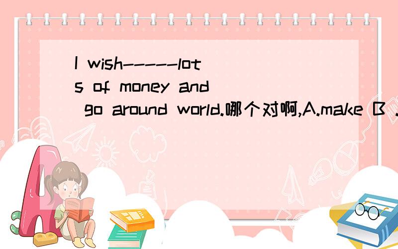 I wish-----lots of money and go around world.哪个对啊,A.make B .Makes C .to make Dmakin在空格内填上正确的答案我的答案和你们的一样是C，可是老师给的答案是A，