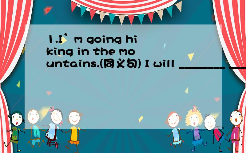 1.I’m going hiking in the mountains.(同义句) I will ________ _________ in the mountains.1.I’m going hiking in the mountains.(同义句)I will ________ _________ in the mountains.