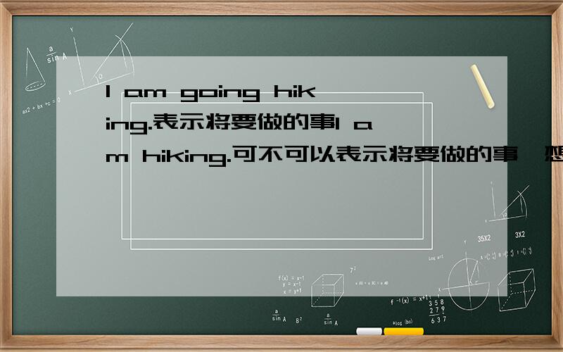 I am going hiking.表示将要做的事I am hiking.可不可以表示将要做的事,想在进行时也可表示将来进行时比如I Am BABYSITTING MY SISTER，不要加going