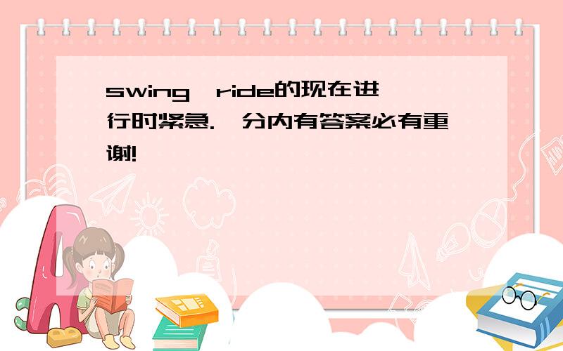 swing,ride的现在进行时紧急.一分内有答案必有重谢!