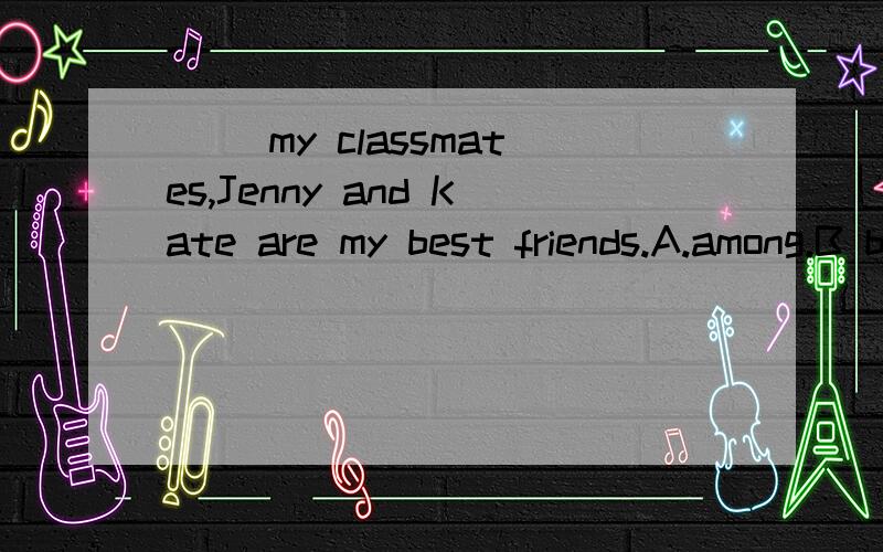 ( )my classmates,Jenny and Kate are my best friends.A.among.B between C.at D on