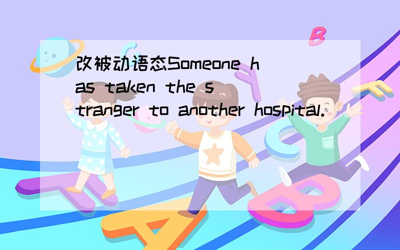 改被动语态Someone has taken the stranger to another hospital.