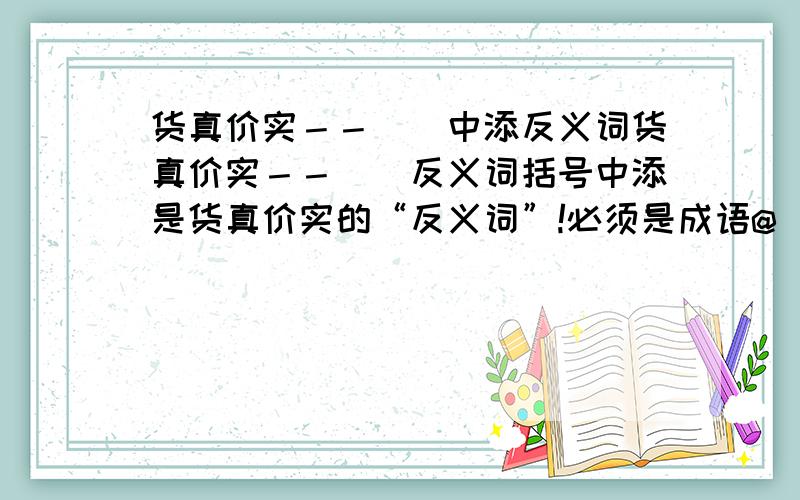 货真价实－－（）中添反义词货真价实－－（）反义词括号中添是货真价实的“反义词”!必须是成语@