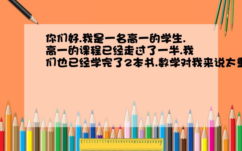 你们好.我是一名高一的学生.高一的课程已经走过了一半.我们也已经学完了2本书.数学对我来说太重要了.但我的成绩总是不理想、这次期末、120分卷子我就考了66分.其实我初中数学也不是强