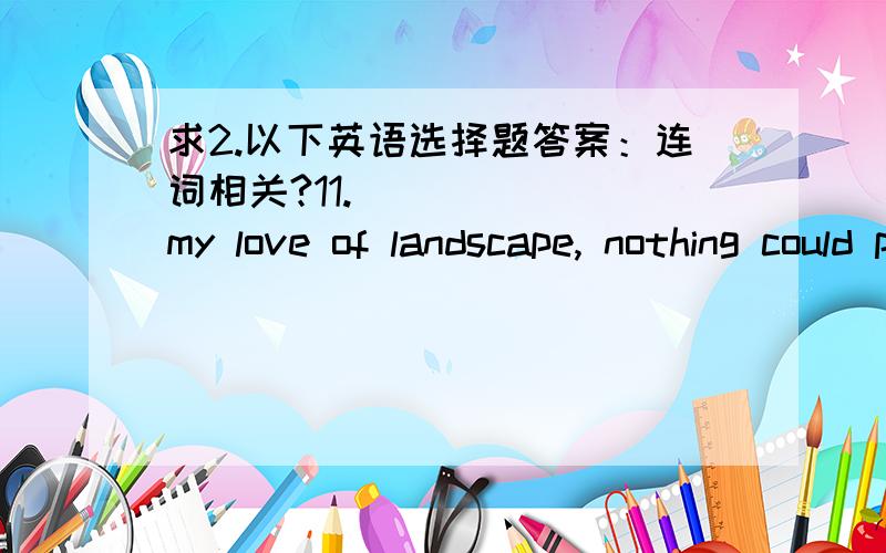 求2.以下英语选择题答案：连词相关?11. _____ my love of landscape, nothing could persuade me to spend another day in the Highlands. A. But for            B. For all         C. Above             D. Except for12. Scientists say it may be f