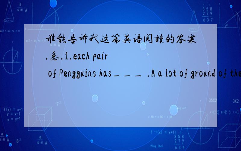 谁能告诉我这篇英语阅读的答案,急.1.each pair of Pengguins has___ .A a lot of ground of their own B.alittle piece of grouen of their own C .o lot of chicks D.on eggs 2.The female penguins will go away for ___ after they lay their eggsPen