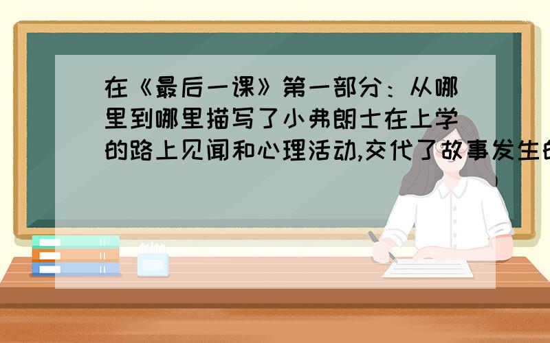 在《最后一课》第一部分：从哪里到哪里描写了小弗朗士在上学的路上见闻和心理活动,交代了故事发生的什么（继上面）小弗朗士的什么,同时为情节的发展做了巧妙的铺垫.第二部分：从哪