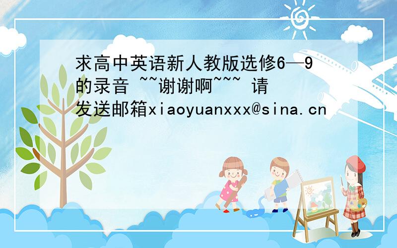 求高中英语新人教版选修6—9的录音 ~~谢谢啊~~~ 请发送邮箱xiaoyuanxxx@sina.cn