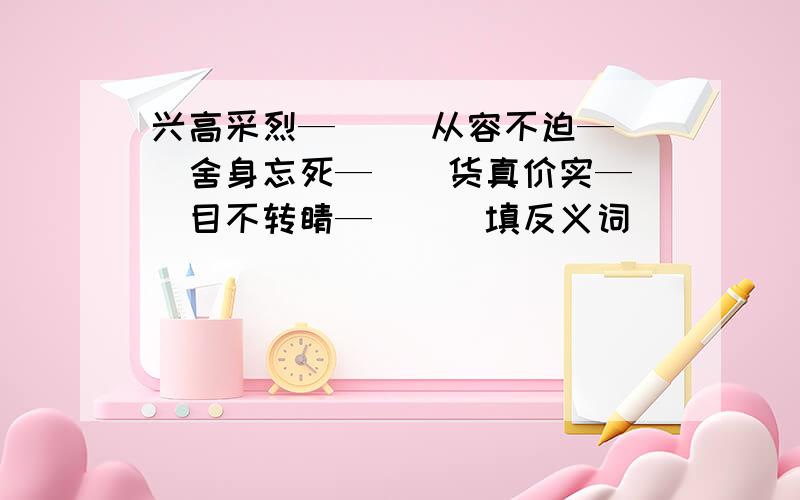 兴高采烈—（ ）从容不迫—（）舍身忘死—（）货真价实—（）目不转睛—（）（填反义词）