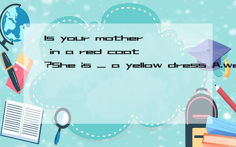 Is your mother in a red coat?She is _ a yellow dress A.wears B.putting on C.dressed in D.wearing