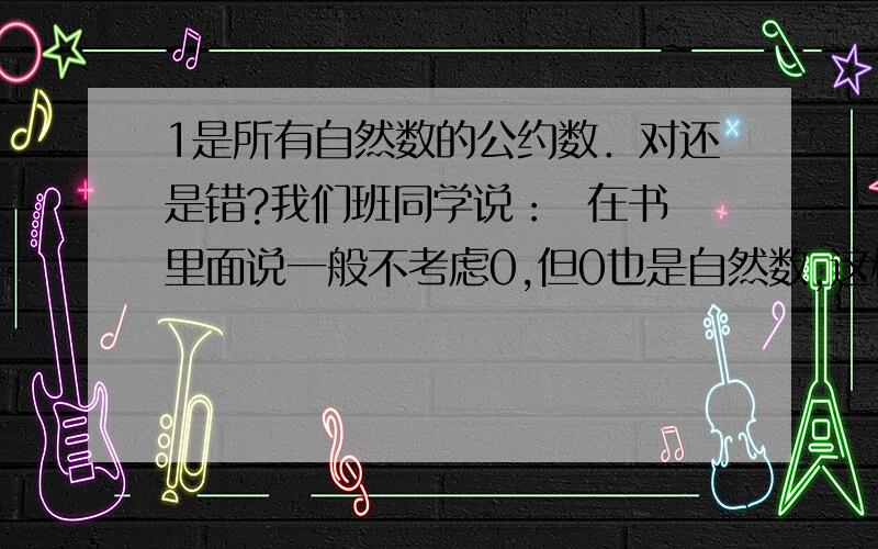 1是所有自然数的公约数．对还是错?我们班同学说：  在书里面说一般不考虑0,但0也是自然数,这样的话,这两个理由就矛盾了．