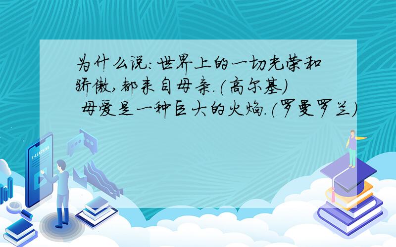 为什么说：世界上的一切光荣和骄傲,都来自母亲.(高尔基) 母爱是一种巨大的火焰.(罗曼罗兰)