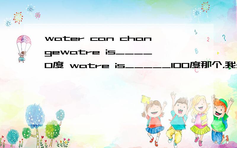 water can changewatre is____0度 watre is_____100度那个，我是要填空，不是要翻译…… 诶诶诶？是叫填翻译的嘛？