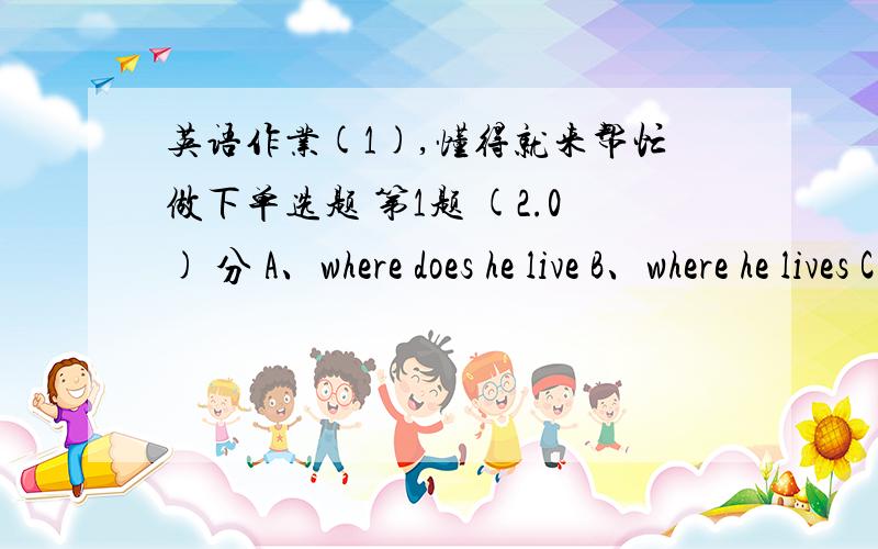 英语作业(1),懂得就来帮忙做下单选题 第1题 (2.0) 分 A、where does he live B、where he lives C、 where he does live D、he lives where 第2题 (2.0) 分 Trains can more passengers than planes.A、get B、bring C、send D、carry 第