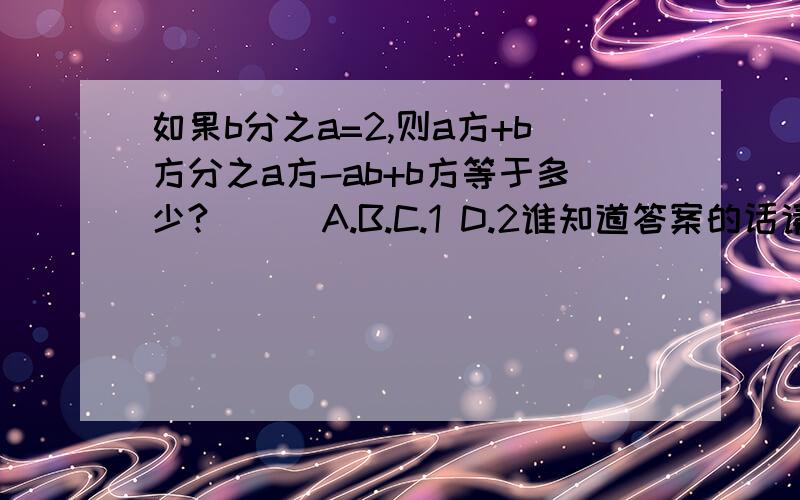 如果b分之a=2,则a方+b方分之a方-ab+b方等于多少?（ ） A.B.C.1 D.2谁知道答案的话请速回,急用,