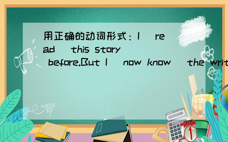 用正确的动词形式：I (read) this story before.But I (now know) the write.