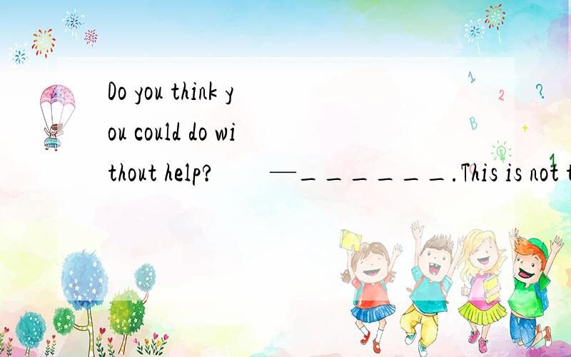 Do you think you could do without help?　　—______.This is not the first time for me.A.Take care B.Hurry upC.Not exactly D.Don’t worry麻烦翻译一下,我一向交际方面的问题不太懂.